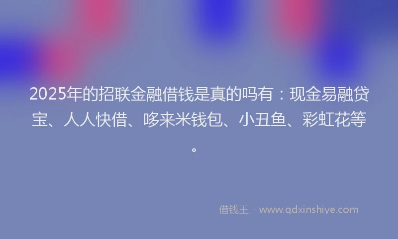 2025年的招联金融借钱是真的吗有：现金易融贷宝、人人快借、哆来米钱包、小丑鱼、彩虹花等。
