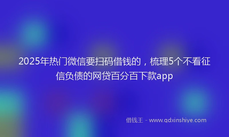2025年热门微信要扫码借钱的，梳理5个不看征信负债的网贷百分百下款app
