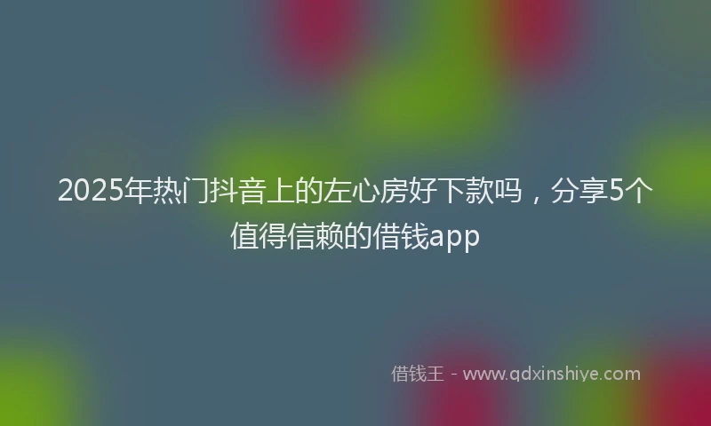 2025年热门抖音上的左心房好下款吗，分享5个值得信赖的借钱app