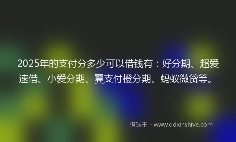 2025年的支付分多少可以借钱有：好分期、超爱速借、小爱分期、翼支付橙分期、蚂蚁微贷等。