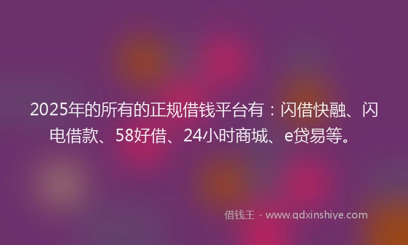 2025年的所有的正规借钱平台有：闪借快融、闪电借款、58好借、24小时商城、e贷易等。