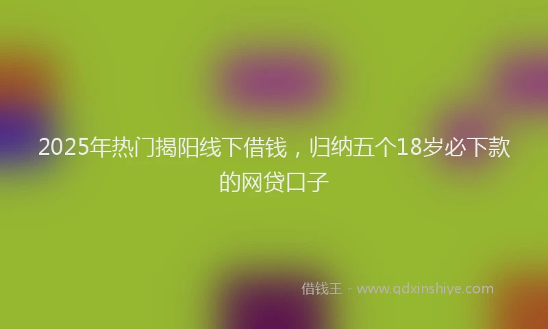 2025年热门揭阳线下借钱，归纳五个18岁必下款的网贷口子