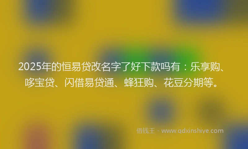 2025年的恒易贷改名字了好下款吗有：乐享购、哆宝贷、闪借易贷通、蜂狂购、花豆分期等。