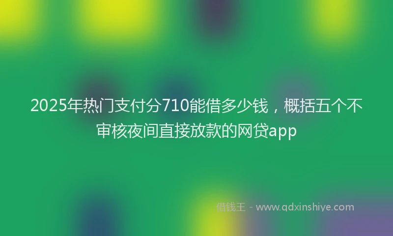 2025年热门支付分710能借多少钱，概括五个不审核夜间直接放款的网贷app