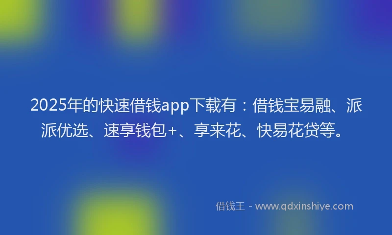 2025年的快速借钱app下载有：借钱宝易融、派派优选、速享钱包+、享来花、快易花贷等。