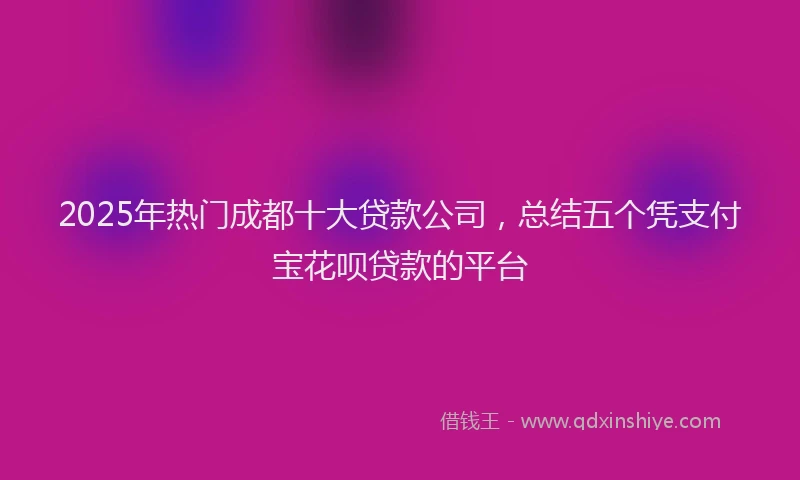 2025年热门成都十大贷款公司，总结五个凭支付宝花呗贷款的平台