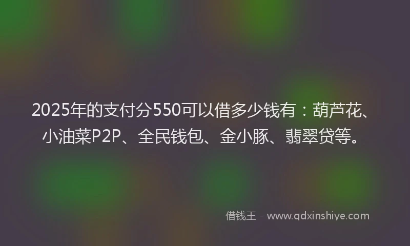 2025年的支付分550可以借多少钱有：葫芦花、小油菜P2P、全民钱包、金小豚、翡翠贷等。