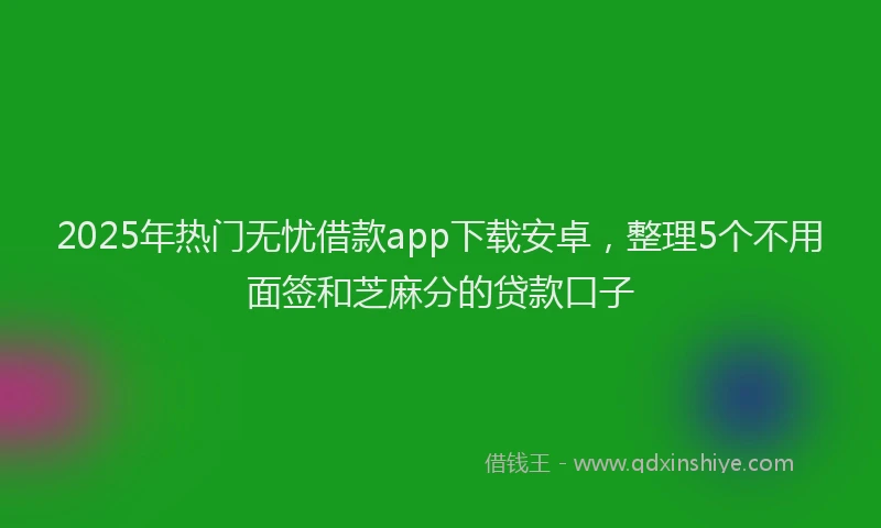 2025年热门无忧借款app下载安卓，整理5个不用面签和芝麻分的贷款口子