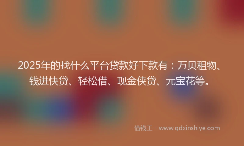 2025年的找什么平台贷款好下款有：万贝租物、钱进快贷、轻松借、现金侠贷、元宝花等。