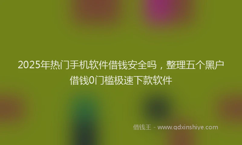 2025年热门手机软件借钱安全吗，整理五个黑户借钱0门槛极速下款软件