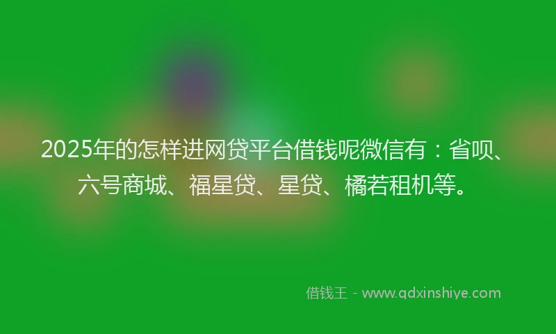 2025年的怎样进网贷平台借钱呢微信有：省呗、六号商城、福星贷、星贷、橘若租机等。