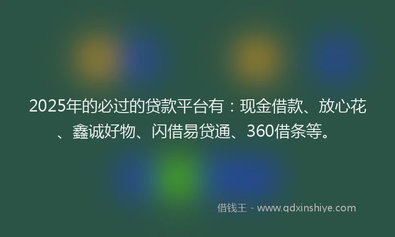 2025年的必过的贷款平台有：现金借款、放心花、鑫诚好物、闪借易贷通、360借条等。