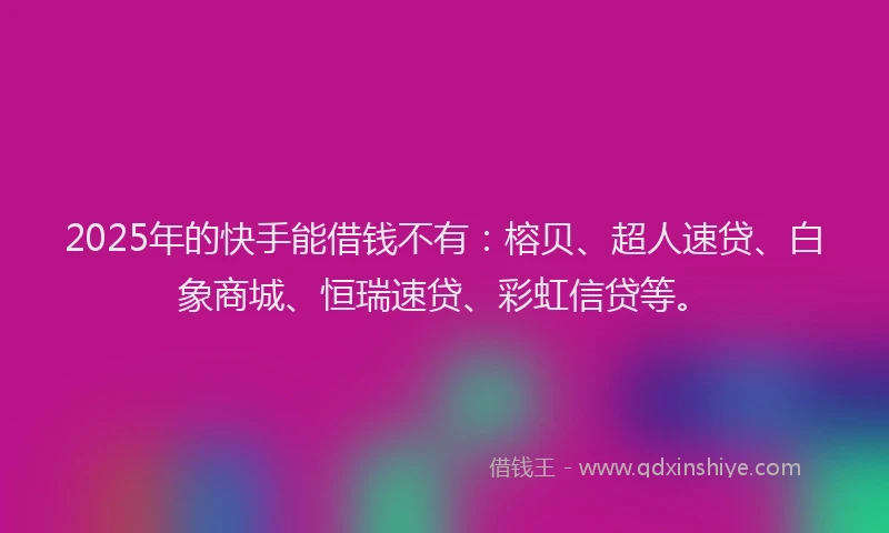 2025年的快手能借钱不有：榕贝、超人速贷、白象商城、恒瑞速贷、彩虹信贷等。