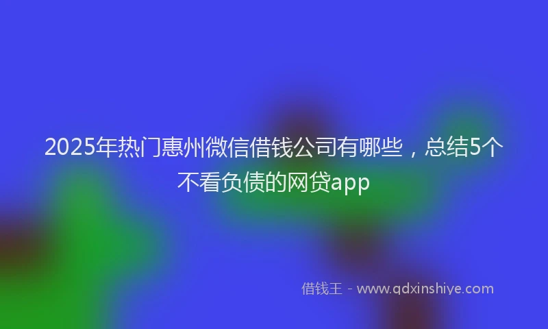 2025年热门惠州微信借钱公司有哪些，总结5个不看负债的网贷app