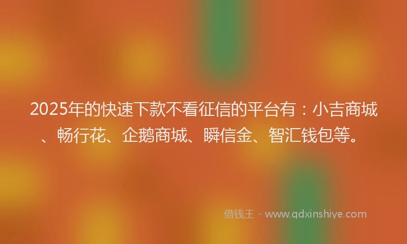 2025年的快速下款不看征信的平台有：小吉商城、畅行花、企鹅商城、瞬信金、智汇钱包等。