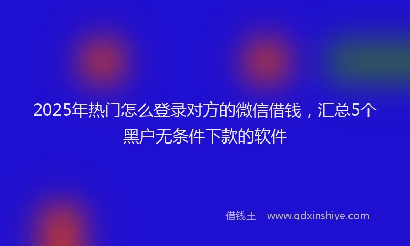 2025年热门怎么登录对方的微信借钱，汇总5个黑户无条件下款的软件
