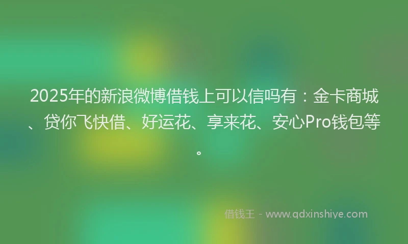 2025年的新浪微博借钱上可以信吗有：金卡商城、贷你飞快借、好运花、享来花、安心Pro钱包等。