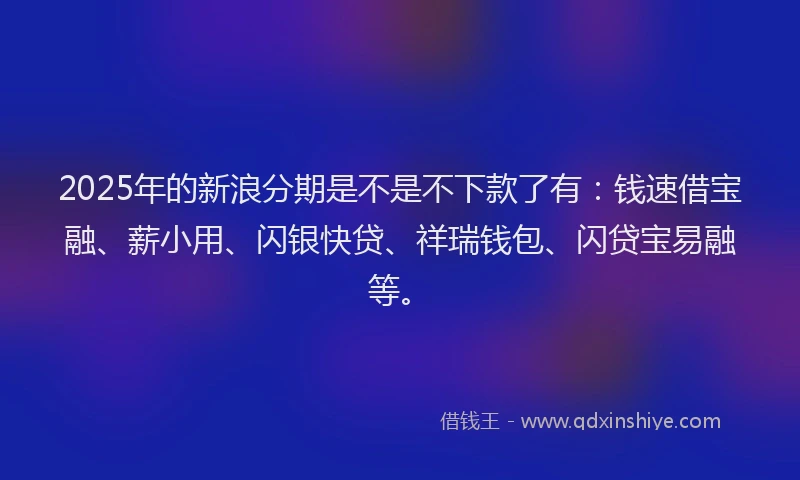 2025年的新浪分期是不是不下款了有：钱速借宝融、薪小用、闪银快贷、祥瑞钱包、闪贷宝易融等。