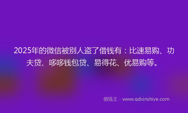2025年的微信被别人盗了借钱有：比速易购、功夫贷、哆哆钱包贷、易得花、优易购等。