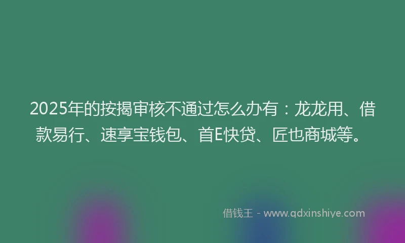 2025年的按揭审核不通过怎么办有：龙龙用、借款易行、速享宝钱包、首E快贷、匠也商城等。