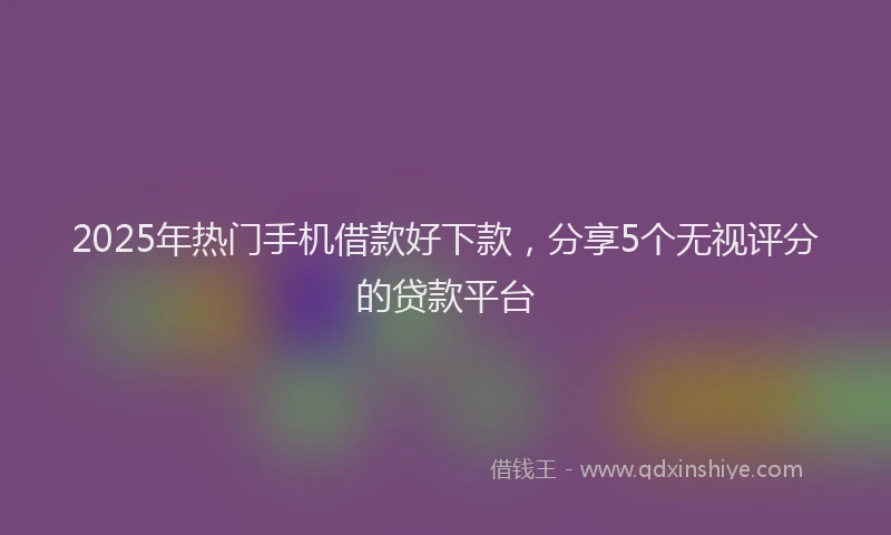 2025年热门手机借款好下款，分享5个无视评分的贷款平台