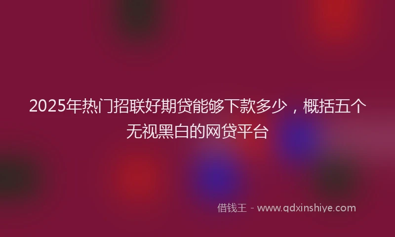 2025年热门招联好期贷能够下款多少，概括五个无视黑白的网贷平台