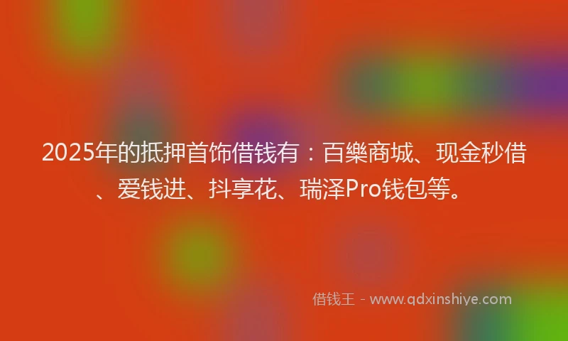 2025年的抵押首饰借钱有：百樂商城、现金秒借、爱钱进、抖享花、瑞泽Pro钱包等。
