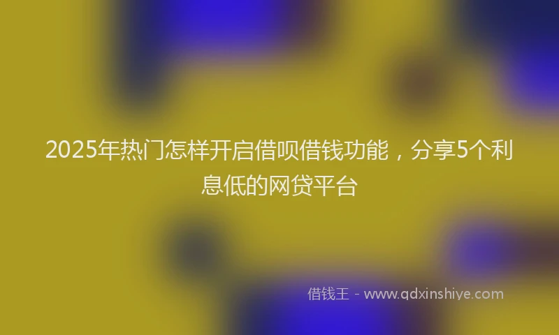 2025年热门怎样开启借呗借钱功能，分享5个利息低的网贷平台