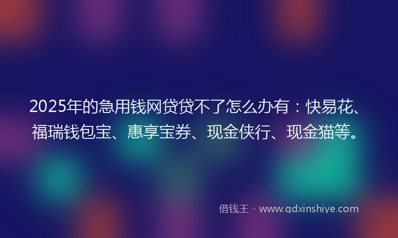 2025年的急用钱网贷贷不了怎么办有：快易花、福瑞钱包宝、惠享宝券、现金侠行、现金猫等。