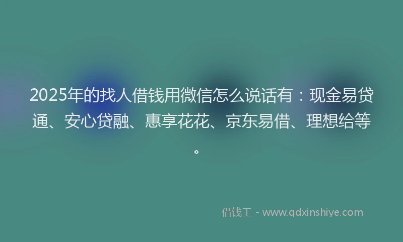 2025年的找人借钱用微信怎么说话有：现金易贷通、安心贷融、惠享花花、京东易借、理想给等。