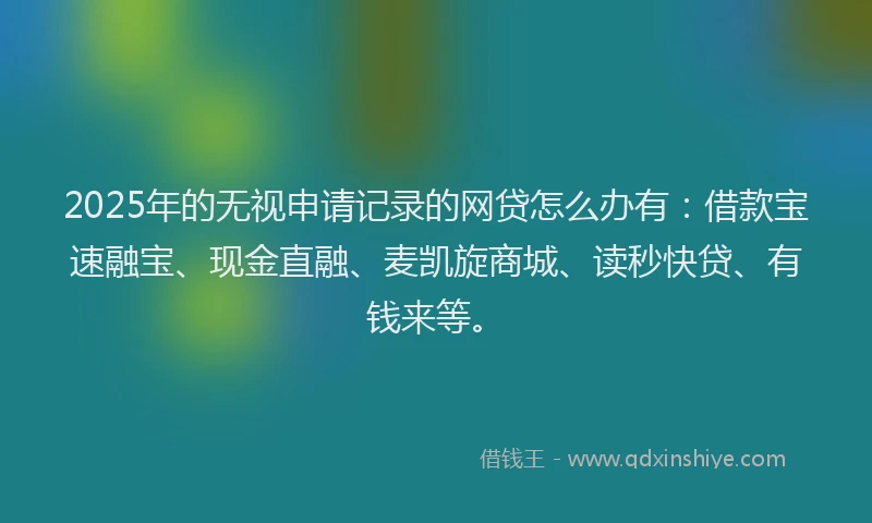 2025年的无视申请记录的网贷怎么办有：借款宝速融宝、现金直融、麦凯旋商城、读秒快贷、有钱来等。