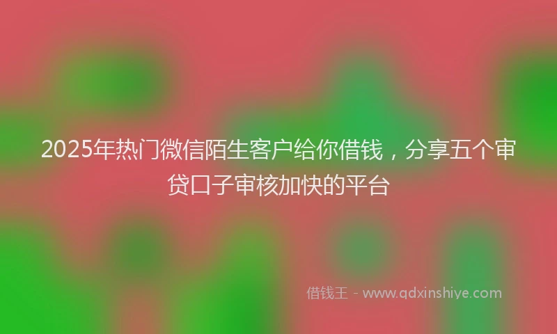 2025年热门微信陌生客户给你借钱，分享五个审贷口子审核加快的平台