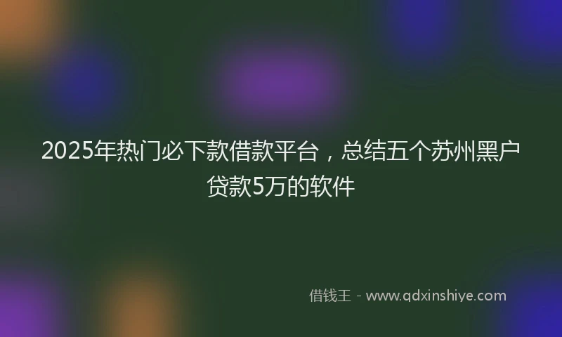 2025年热门必下款借款平台，总结五个苏州黑户贷款5万的软件