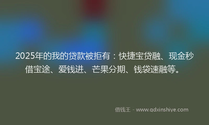 2025年的我的贷款被拒有：快捷宝贷融、现金秒借宝途、爱钱进、芒果分期、钱袋速融等。