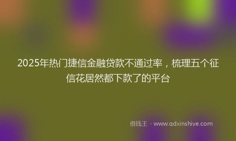 2025年热门捷信金融贷款不通过率，梳理五个征信花居然都下款了的平台