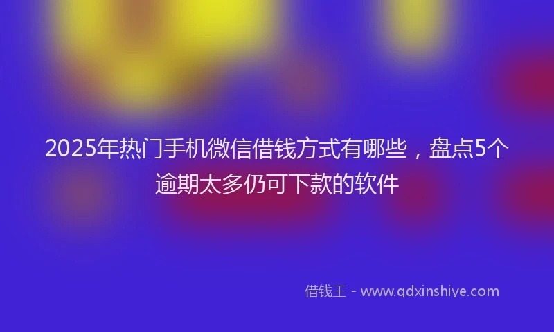 2025年热门手机微信借钱方式有哪些，盘点5个逾期太多仍可下款的软件
