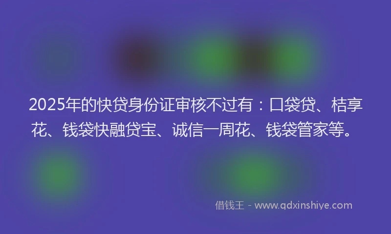2025年的快贷身份证审核不过有：口袋贷、桔享花、钱袋快融贷宝、诚信一周花、钱袋管家等。