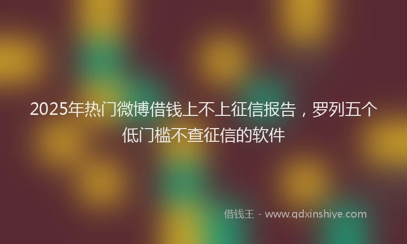 2025年热门微博借钱上不上征信报告，罗列五个低门槛不查征信的软件