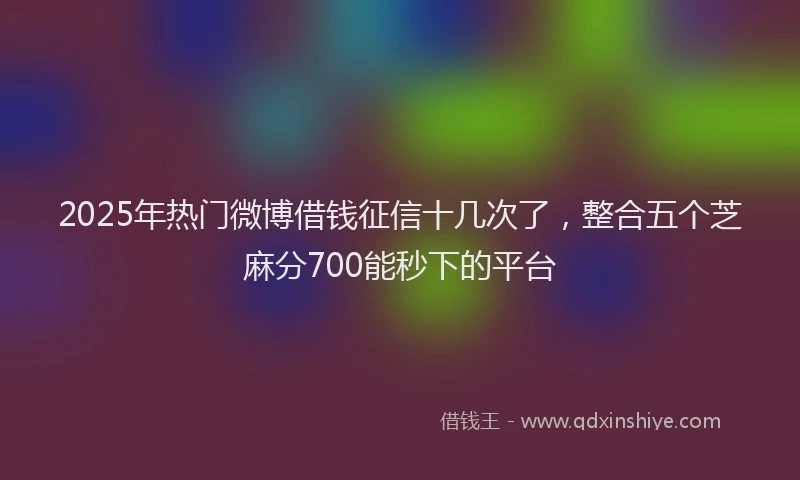 2025年热门微博借钱征信十几次了，整合五个芝麻分700能秒下的平台