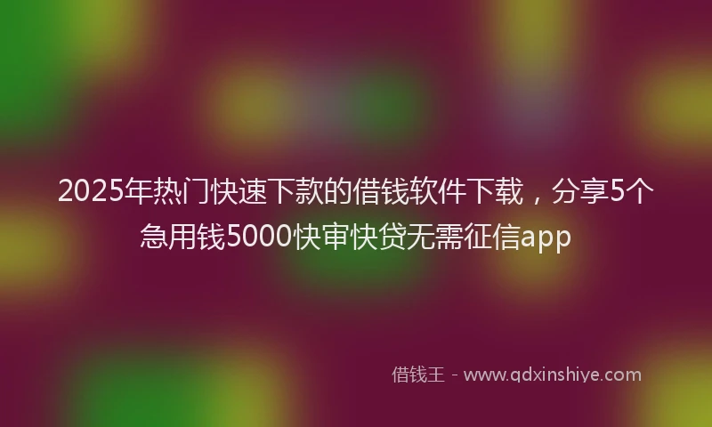 2025年热门快速下款的借钱软件下载，分享5个急用钱5000快审快贷无需征信app