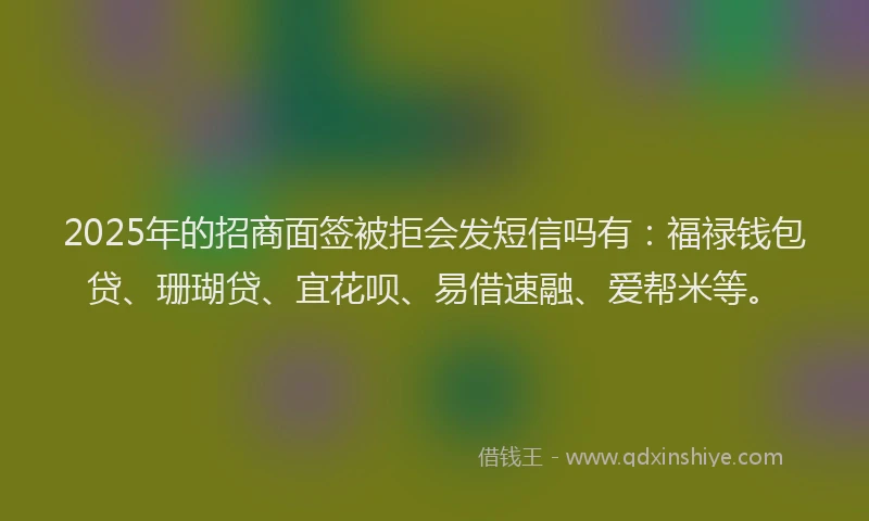 2025年的招商面签被拒会发短信吗有：福禄钱包贷、珊瑚贷、宜花呗、易借速融、爱帮米等。