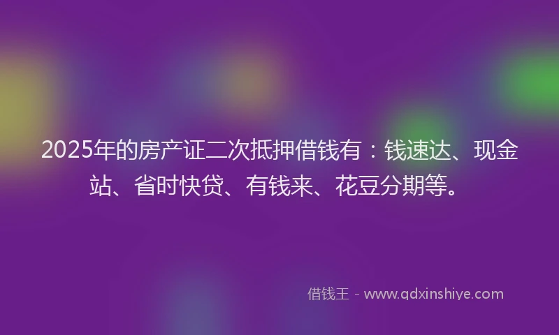 2025年的房产证二次抵押借钱有：钱速达、现金站、省时快贷、有钱来、花豆分期等。