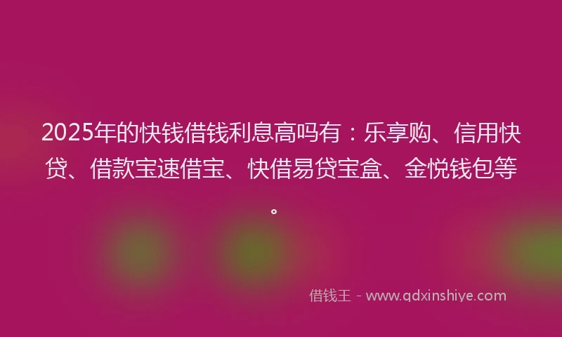 2025年的快钱借钱利息高吗有：乐享购、信用快贷、借款宝速借宝、快借易贷宝盒、金悦钱包等。
