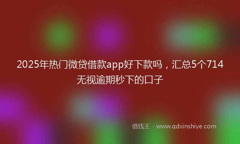 2025年热门微贷借款app好下款吗，汇总5个714无视逾期秒下的口子