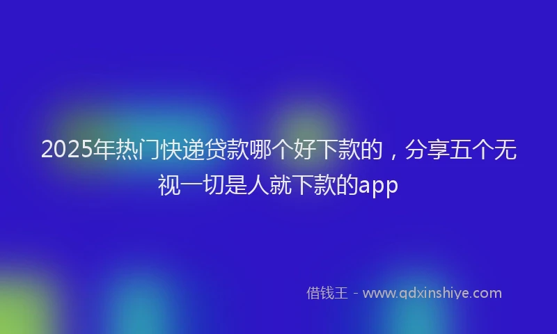 2025年热门快递贷款哪个好下款的，分享五个无视一切是人就下款的app