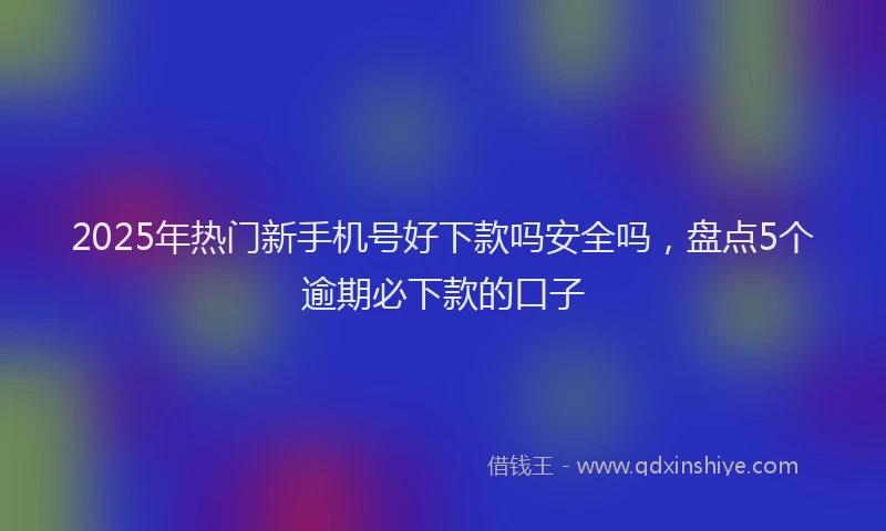 2025年热门新手机号好下款吗安全吗，盘点5个逾期必下款的口子