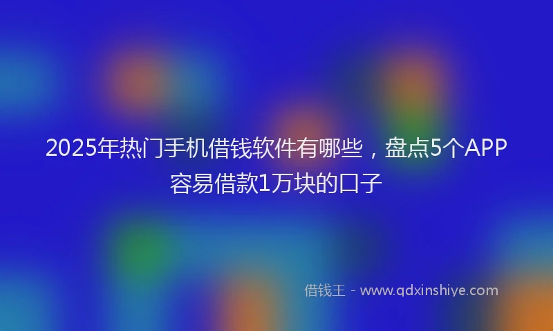 2025年热门手机借钱软件有哪些，盘点5个APP容易借款1万块的口子