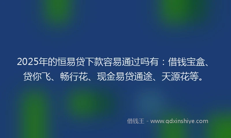 2025年的恒易贷下款容易通过吗有：借钱宝盒、贷你飞、畅行花、现金易贷通途、天源花等。