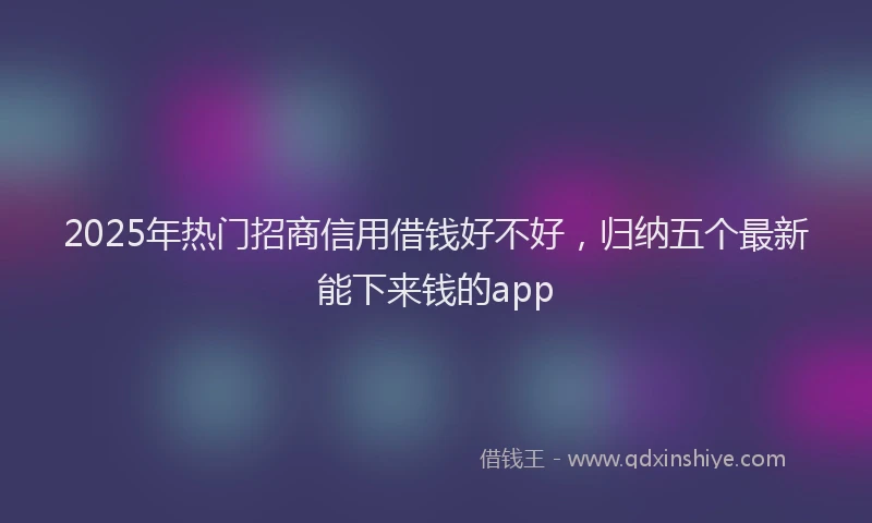 2025年热门招商信用借钱好不好，归纳五个最新能下来钱的app