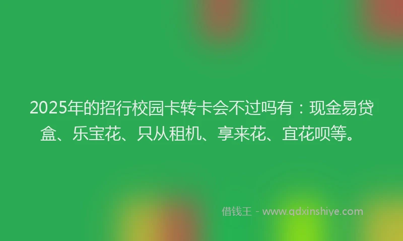 2025年的招行校园卡转卡会不过吗有：现金易贷盒、乐宝花、只从租机、享来花、宜花呗等。